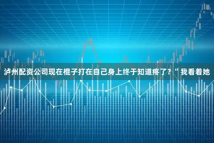 泸州配资公司现在棍子打在自己身上终于知道疼了？”我看着她