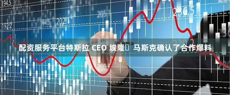 配资服务平台特斯拉 CEO 埃隆・马斯克确认了合作爆料